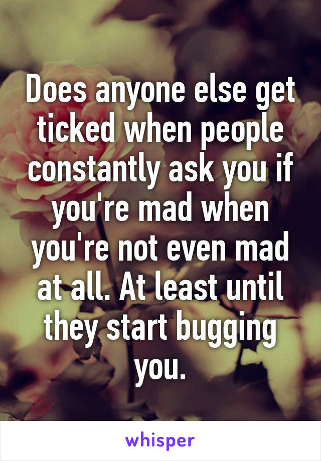 Does anyone else get ticked when people constantly ask you if you're mad when you're not even mad at all. At least until they start bugging you.