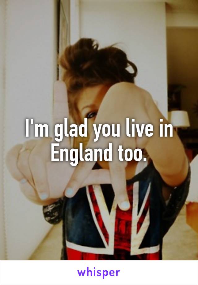 I'm glad you live in England too.