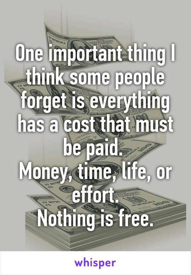 One important thing I think some people forget is everything has a cost that must be paid. 
Money, time, life, or effort.
Nothing is free.