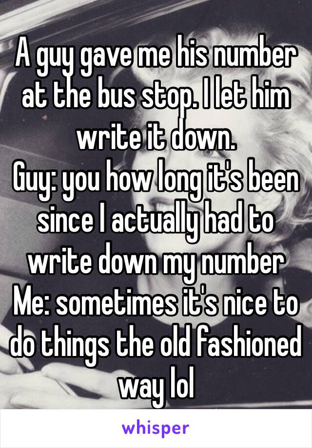 A guy gave me his number at the bus stop. I let him write it down.
Guy: you how long it's been since I actually had to write down my number 
Me: sometimes it's nice to do things the old fashioned way lol