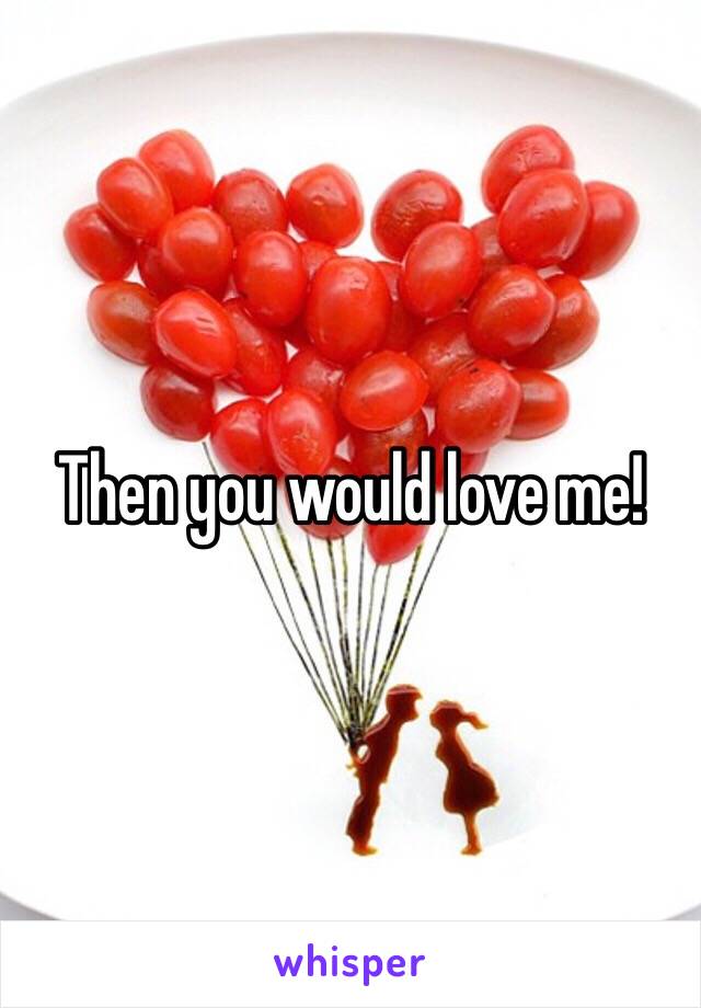 Then you would love me!