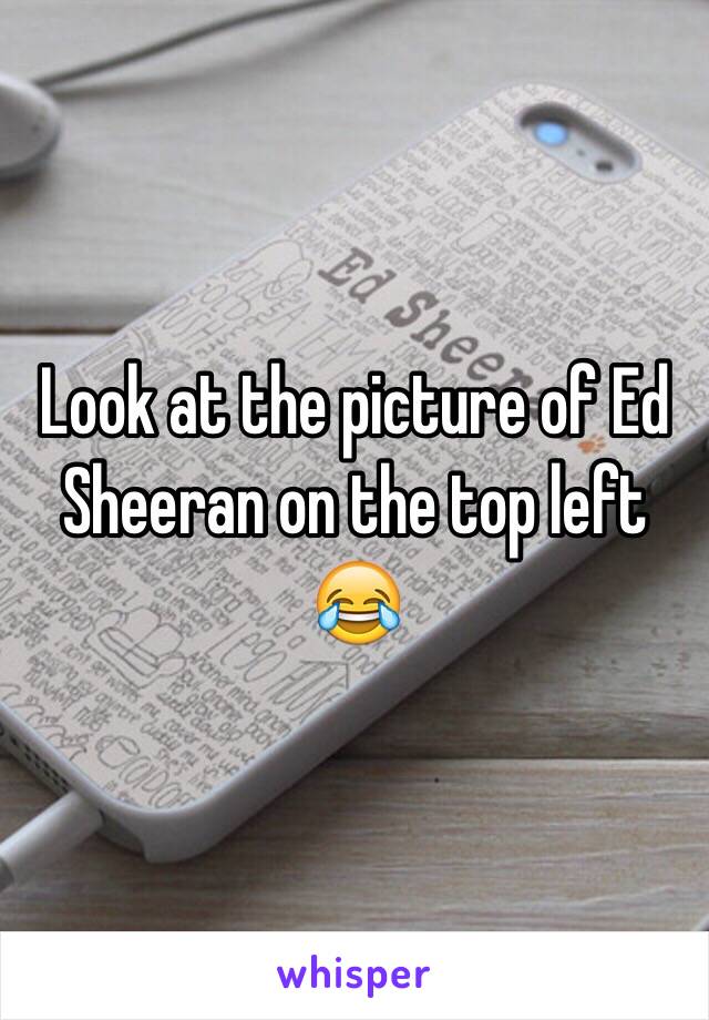 Look at the picture of Ed Sheeran on the top left 😂