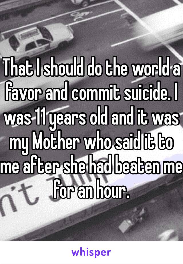 That I should do the world a favor and commit suicide. I was 11 years old and it was my Mother who said it to me after she had beaten me for an hour. 