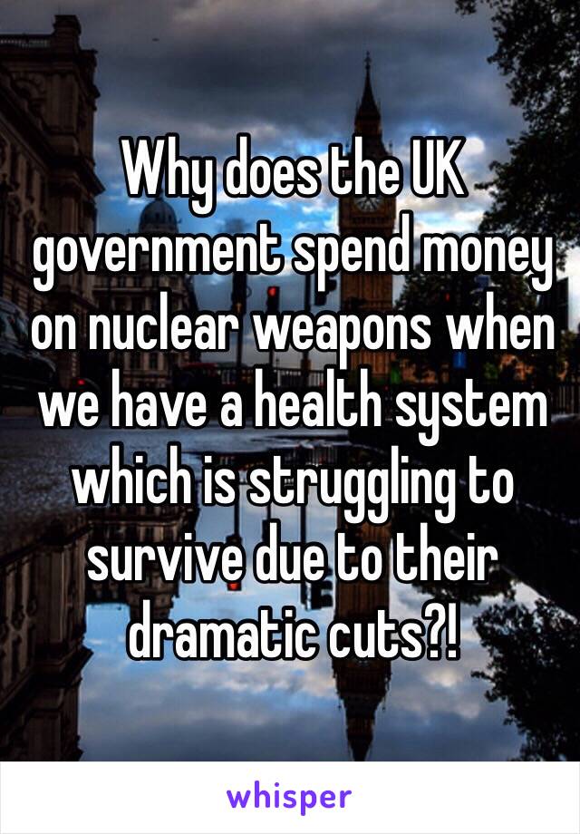 Why does the UK government spend money on nuclear weapons when we have a health system which is struggling to survive due to their dramatic cuts?!