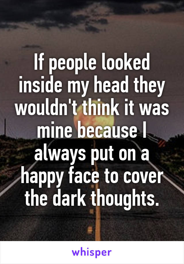 If people looked inside my head they wouldn't think it was mine because I always put on a happy face to cover the dark thoughts.