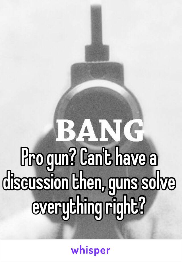 Pro gun? Can't have a discussion then, guns solve everything right?