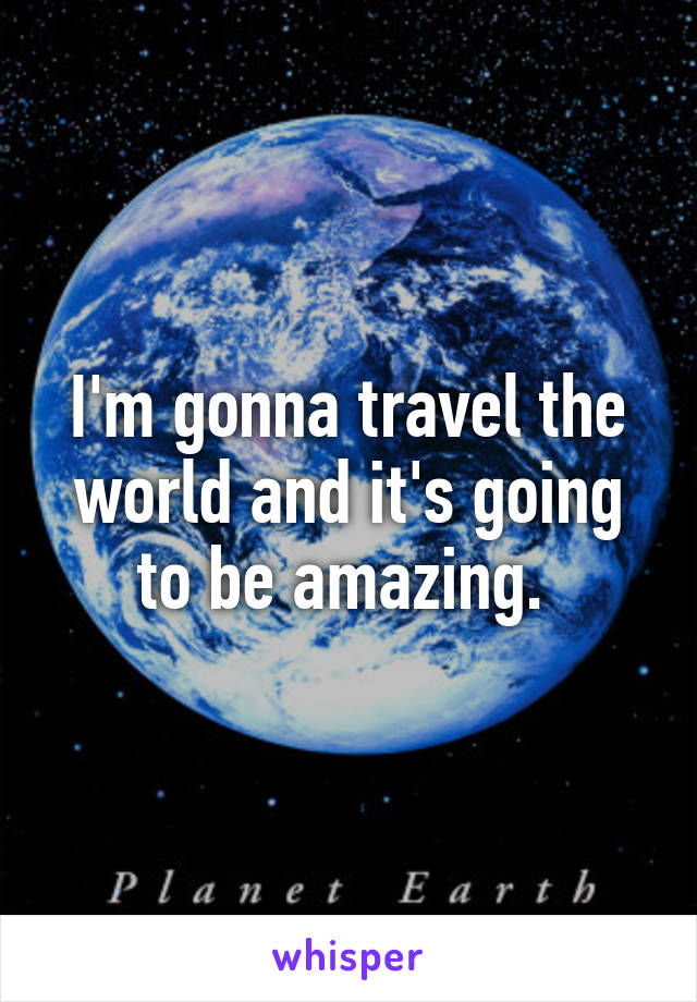 I'm gonna travel the world and it's going to be amazing. 