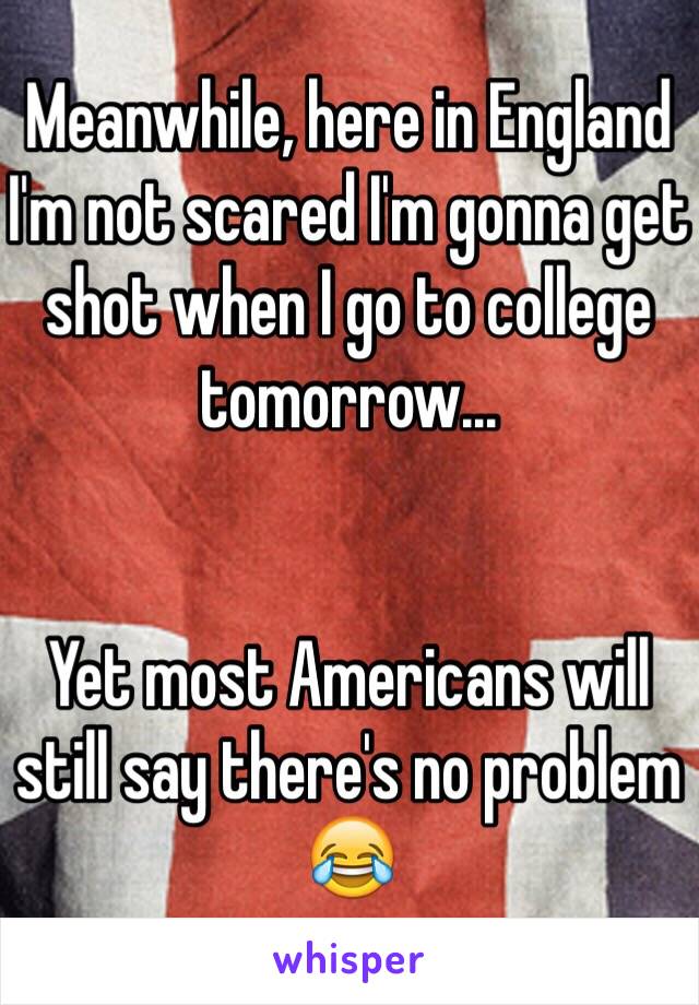 Meanwhile, here in England I'm not scared I'm gonna get shot when I go to college tomorrow...


Yet most Americans will still say there's no problem
😂