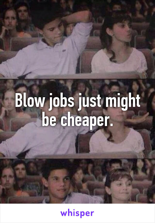 Blow jobs just might be cheaper.