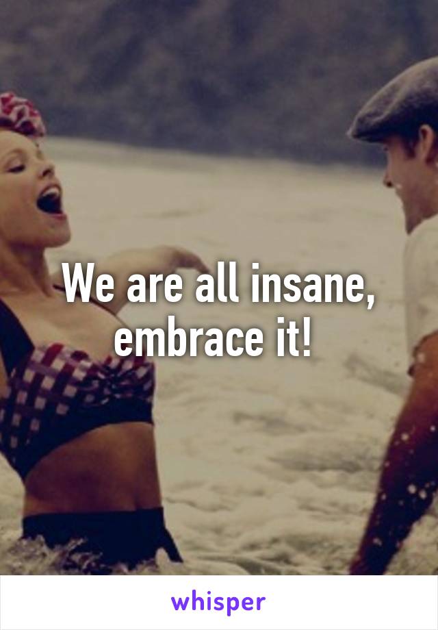 We are all insane, embrace it! 