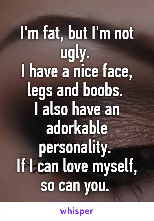 I'm fat, but I'm not ugly. 
I have a nice face, legs and boobs. 
I also have an adorkable personality. 
If I can love myself, so can you. 