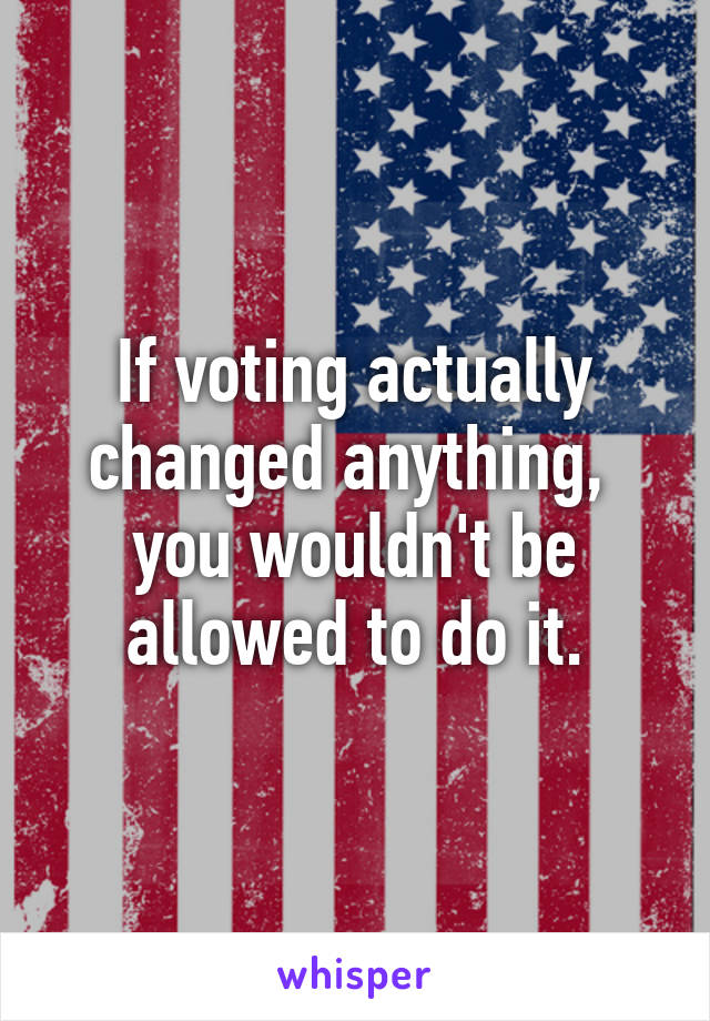 If voting actually changed anything,  you wouldn't be allowed to do it.