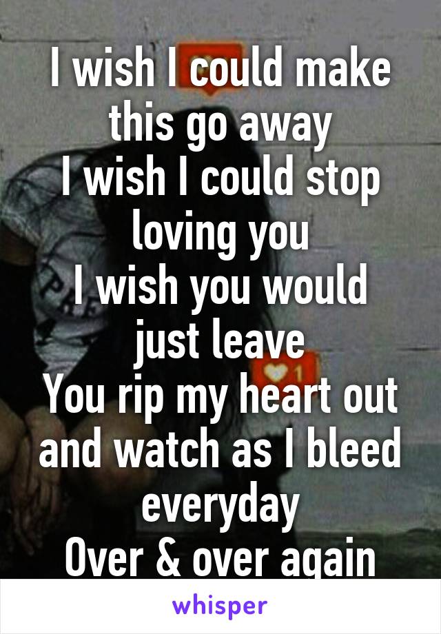 I wish I could make this go away
I wish I could stop loving you
I wish you would just leave
You rip my heart out and watch as I bleed everyday
Over & over again