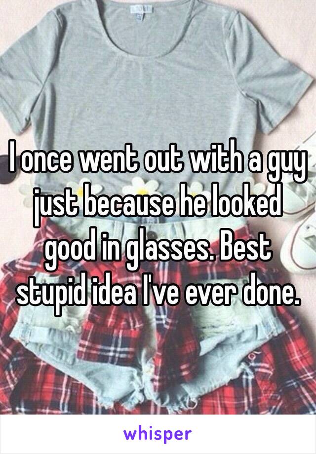 I once went out with a guy just because he looked good in glasses. Best stupid idea I've ever done. 