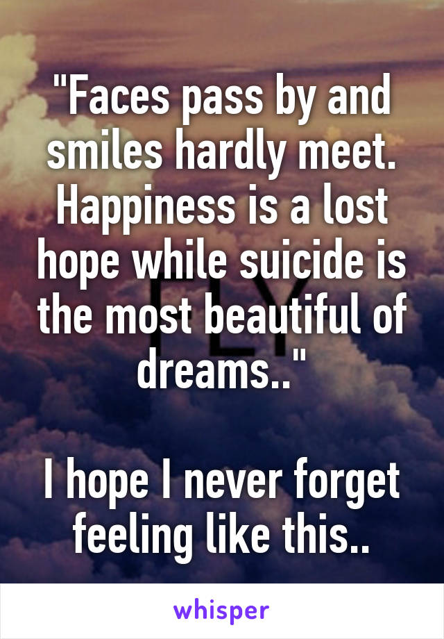 "Faces pass by and smiles hardly meet. Happiness is a lost hope while suicide is the most beautiful of dreams.."

I hope I never forget feeling like this..