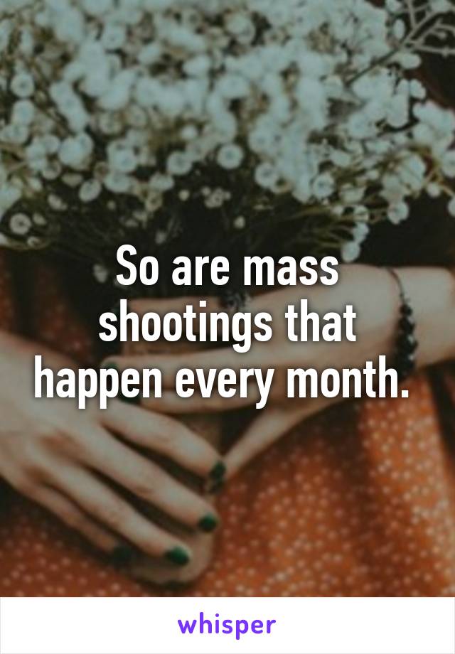 So are mass shootings that happen every month. 