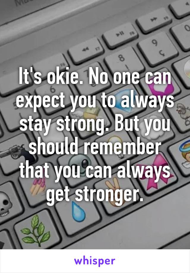 It's okie. No one can expect you to always stay strong. But you should remember that you can always get stronger.