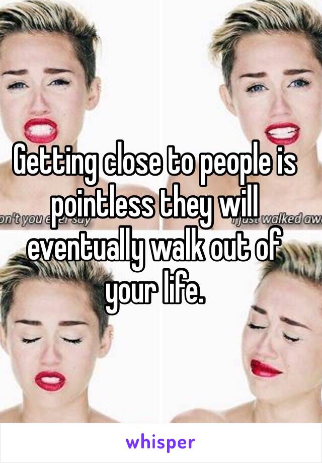 Getting close to people is pointless they will eventually walk out of your life. 