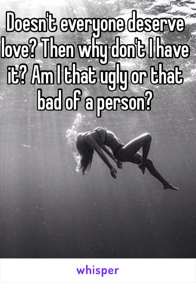 Doesn't everyone deserve love? Then why don't I have it? Am I that ugly or that bad of a person? 