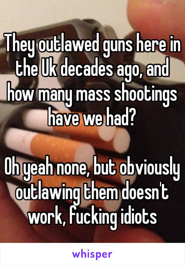 They outlawed guns here in the Uk decades ago, and how many mass shootings have we had?

Oh yeah none, but obviously outlawing them doesn't work, fucking idiots 