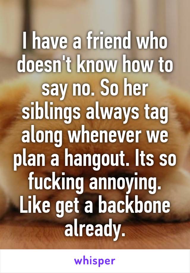 I have a friend who doesn't know how to say no. So her siblings always tag along whenever we plan a hangout. Its so fucking annoying. Like get a backbone already.