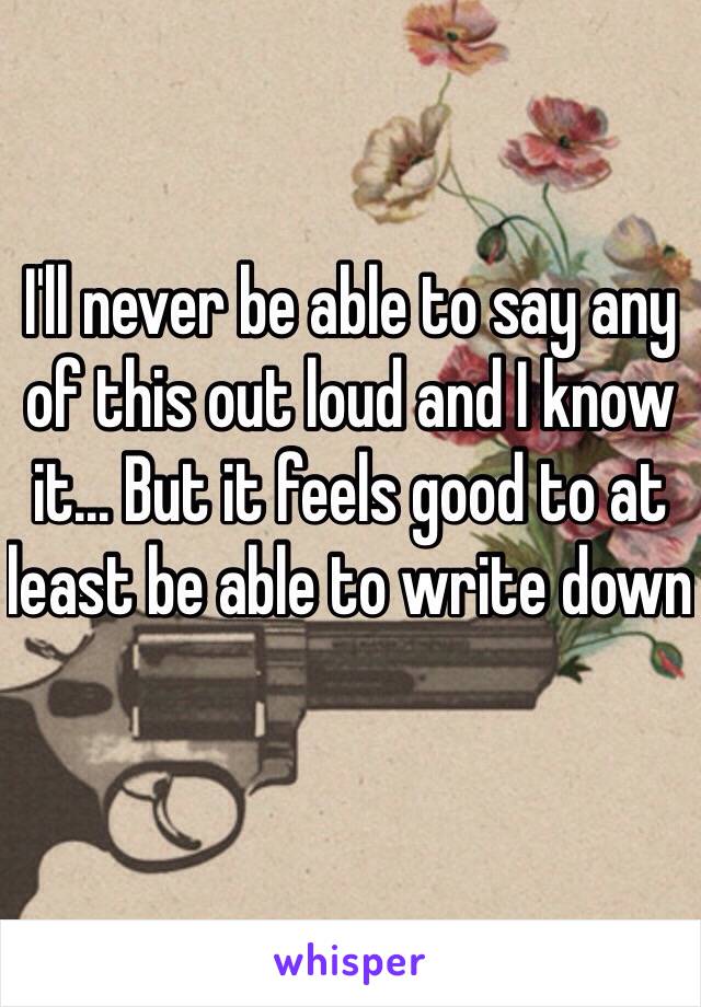 I'll never be able to say any of this out loud and I know it... But it feels good to at least be able to write down 