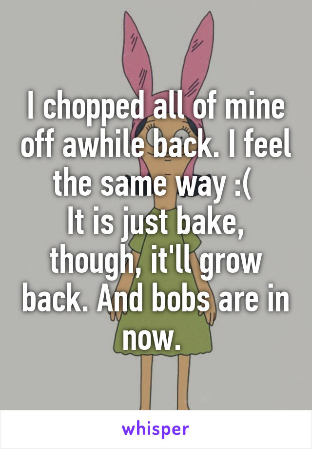 I chopped all of mine off awhile back. I feel the same way :( 
It is just bake, though, it'll grow back. And bobs are in now. 