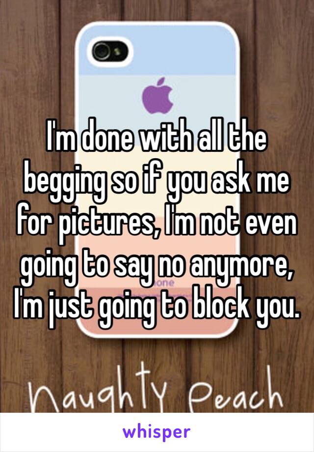 I'm done with all the begging so if you ask me for pictures, I'm not even going to say no anymore, I'm just going to block you.