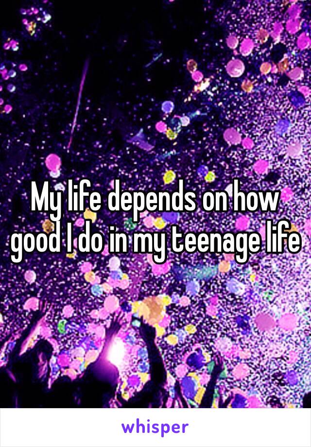 My life depends on how good I do in my teenage life