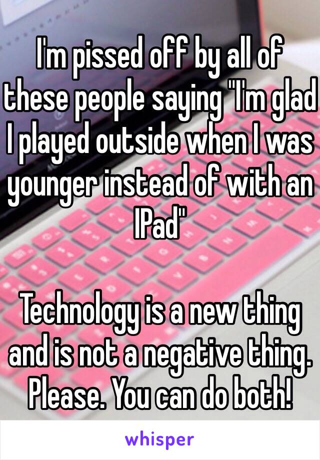 I'm pissed off by all of these people saying "I'm glad I played outside when I was younger instead of with an IPad"

Technology is a new thing and is not a negative thing. Please. You can do both!