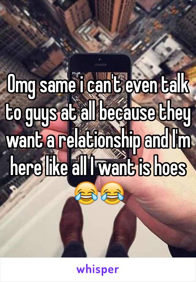 Omg same i can't even talk to guys at all because they want a relationship and I'm here like all I want is hoes 😂😂