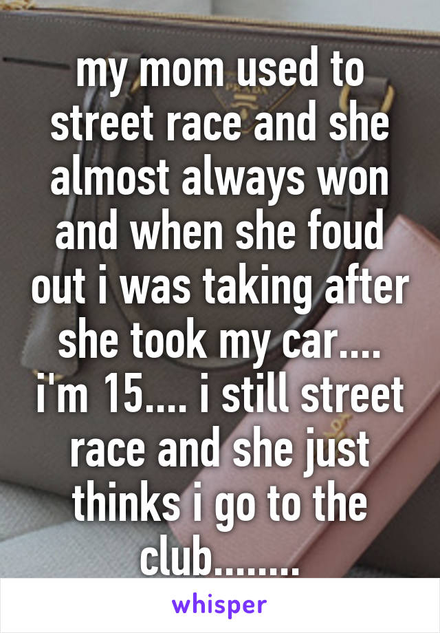 my mom used to street race and she almost always won and when she foud out i was taking after she took my car.... i'm 15.... i still street race and she just thinks i go to the club........