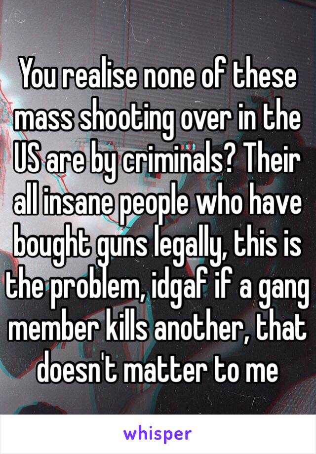 You realise none of these mass shooting over in the US are by criminals? Their all insane people who have bought guns legally, this is the problem, idgaf if a gang member kills another, that doesn't matter to me 