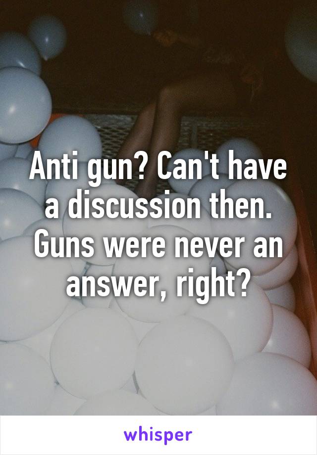 Anti gun? Can't have a discussion then. Guns were never an answer, right?