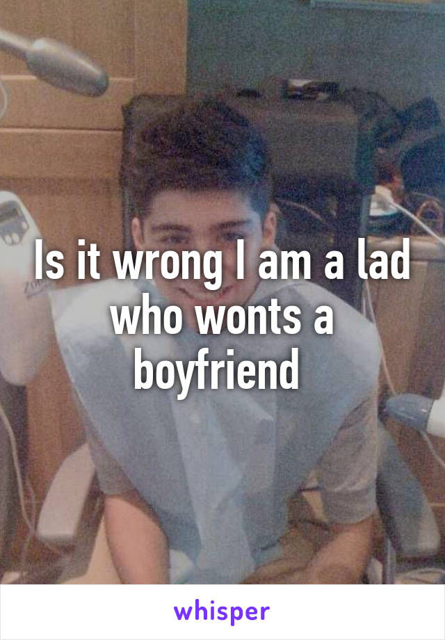 Is it wrong I am a lad who wonts a boyfriend 