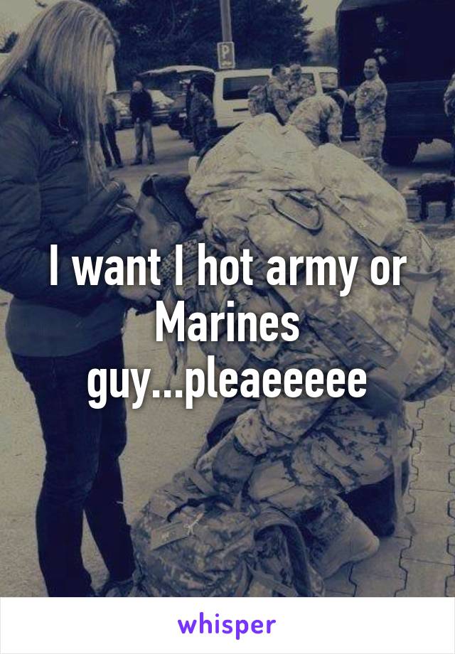 I want I hot army or Marines guy...pleaeeeee