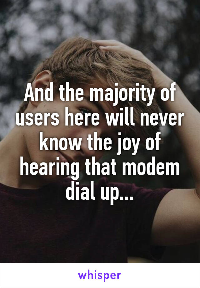 And the majority of users here will never know the joy of hearing that modem dial up...