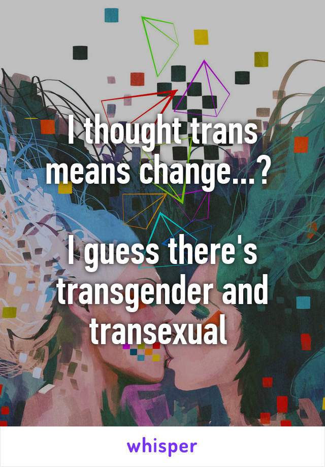 I thought trans means change...? 

I guess there's transgender and transexual 