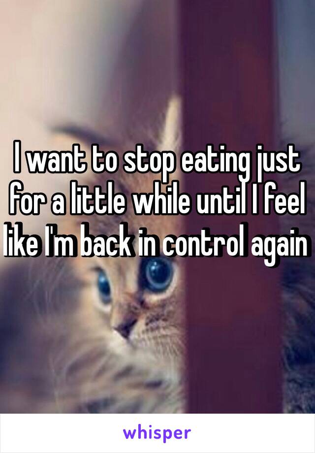 I want to stop eating just for a little while until I feel like I'm back in control again 