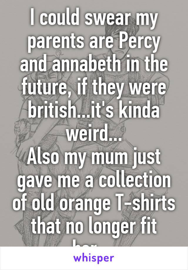 I could swear my parents are Percy and annabeth in the future, if they were british...it's kinda weird...
Also my mum just gave me a collection of old orange T-shirts that no longer fit her....