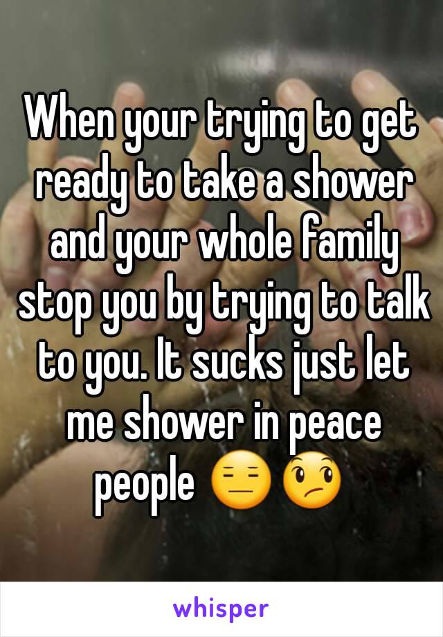 When your trying to get ready to take a shower and your whole family stop you by trying to talk to you. It sucks just let me shower in peace people 😑😞 