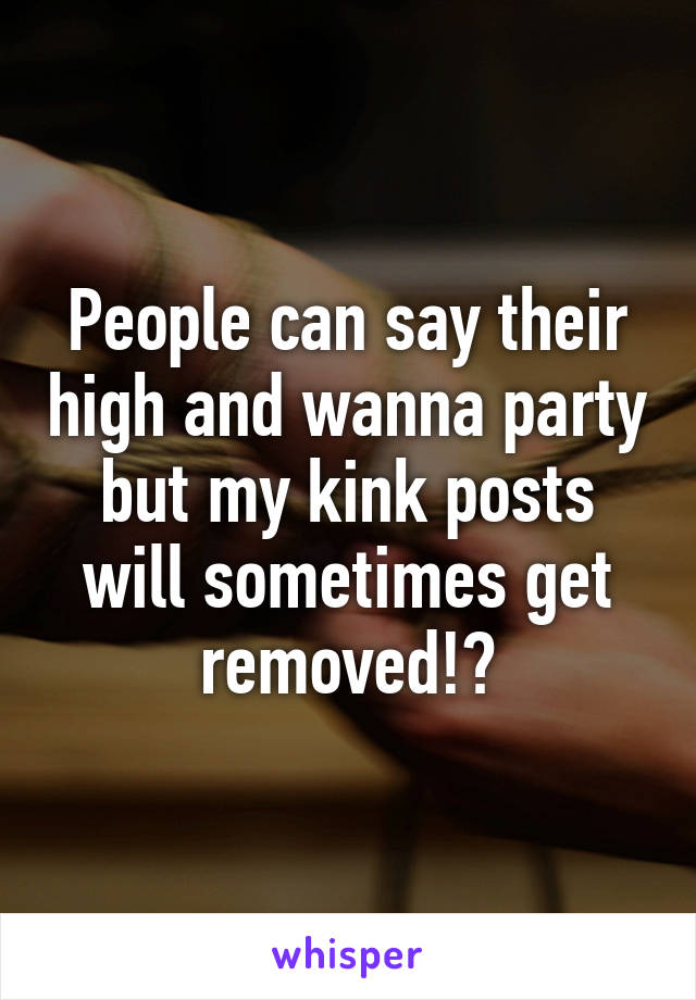 People can say their high and wanna party but my kink posts will sometimes get removed!?