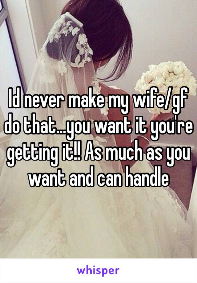 Id never make my wife/gf do that...you want it you're getting it!! As much as you want and can handle