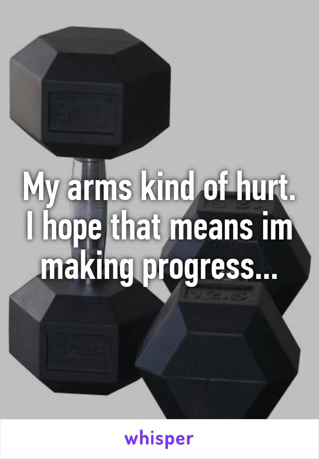 My arms kind of hurt. I hope that means im making progress...