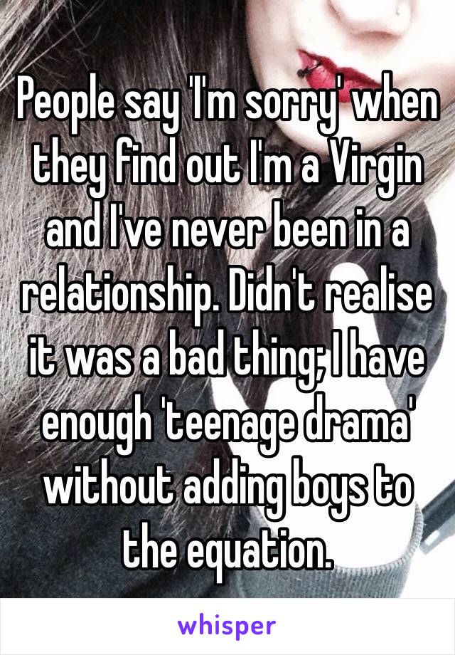 People say 'I'm sorry' when they find out I'm a Virgin and I've never been in a relationship. Didn't realise it was a bad thing; I have enough 'teenage drama' without adding boys to the equation.