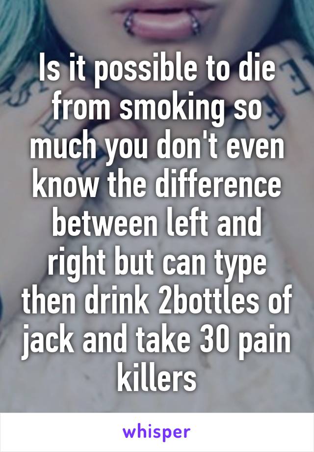 Is it possible to die from smoking so much you don't even know the difference between left and right but can type then drink 2bottles of jack and take 30 pain killers