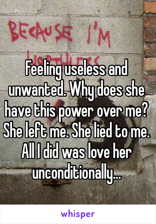 Feeling useless and unwanted. Why does she have this power over me? She left me. She lied to me. All I did was love her unconditionally... 