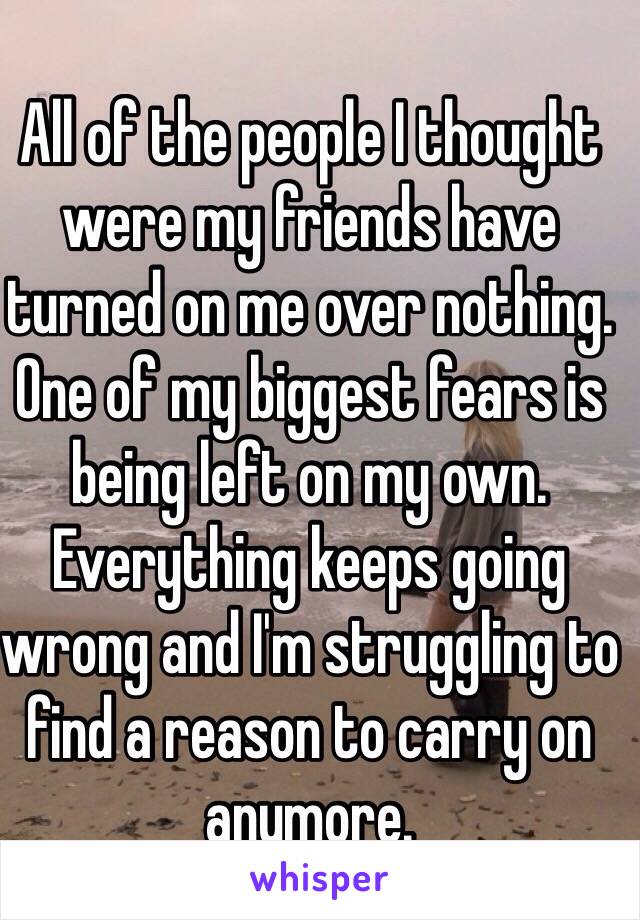 All of the people I thought were my friends have turned on me over nothing. One of my biggest fears is being left on my own. Everything keeps going wrong and I'm struggling to find a reason to carry on anymore. 