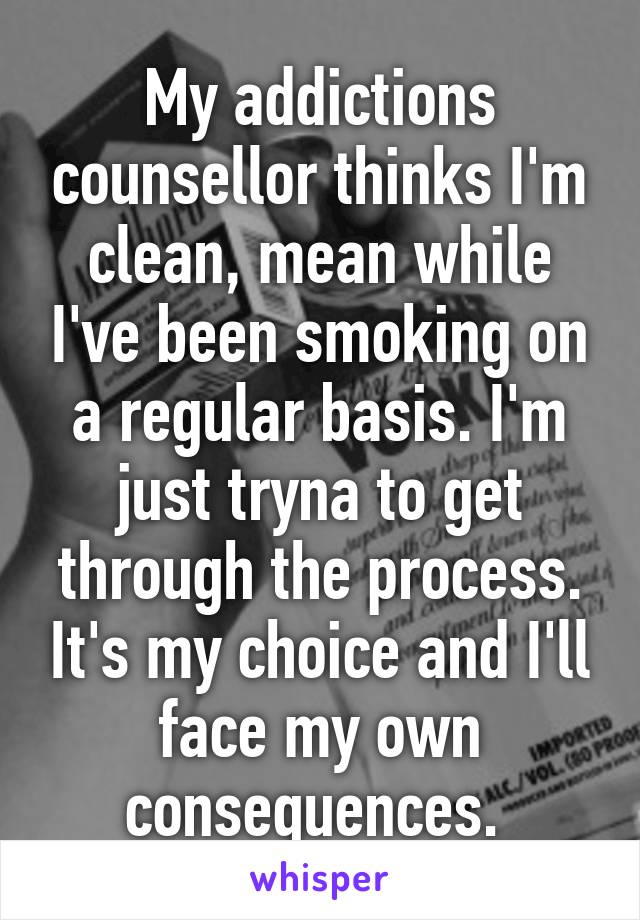 My addictions counsellor thinks I'm clean, mean while I've been smoking on a regular basis. I'm just tryna to get through the process. It's my choice and I'll face my own consequences. 