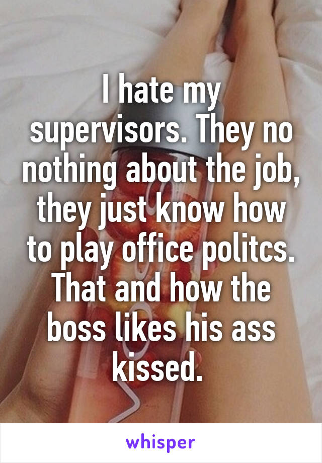 I hate my supervisors. They no nothing about the job, they just know how to play office politcs. That and how the boss likes his ass kissed. 